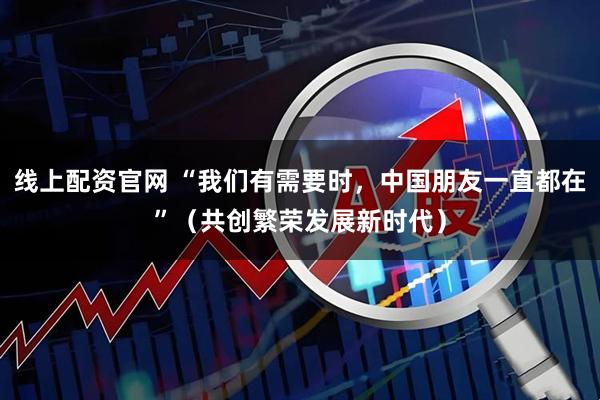 线上配资官网 “我们有需要时，中国朋友一直都在”（共创繁荣发展新时代）