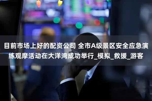 目前市场上好的配资公司 全市A级景区安全应急演练观摩活动在大洋湾成功举行_模拟_救援_游客