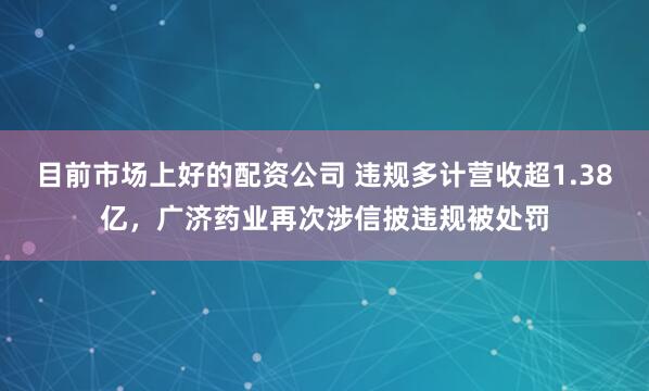 目前市场上好的配资公司 违规多计营收超1.38亿，广济药业再次涉信披违规被处罚