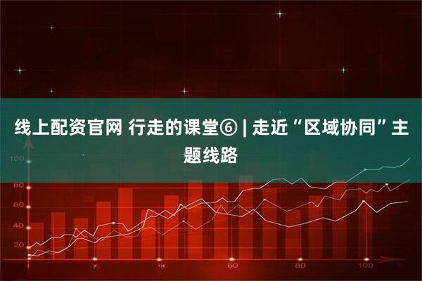 线上配资官网 行走的课堂⑥ | 走近“区域协同”主题线路
