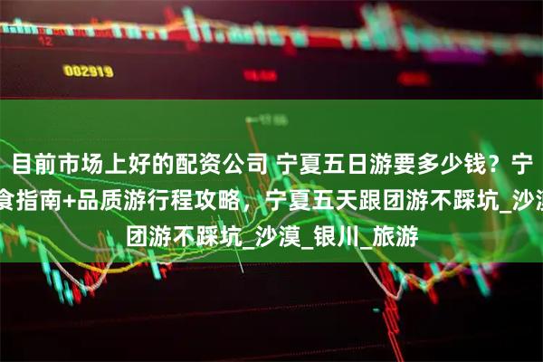 目前市场上好的配资公司 宁夏五日游要多少钱？宁夏5天4晚美食指南+品质游行程攻略，宁夏五天跟团游不踩坑_沙漠_银川_旅游