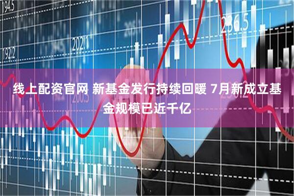 线上配资官网 新基金发行持续回暖 7月新成立基金规模已近千亿