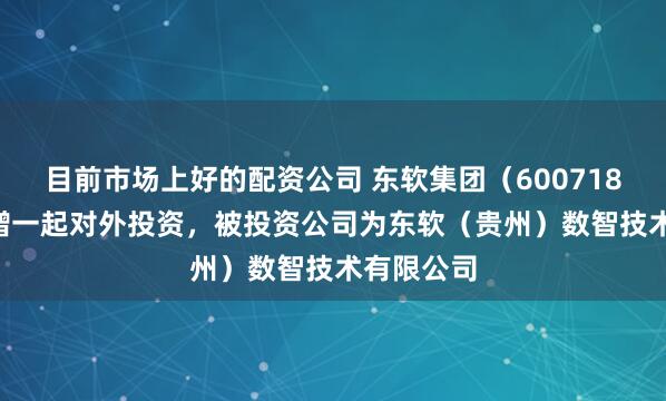 目前市场上好的配资公司 东软集团（600718.SH）新增一起对外投资，被投资公司为东软（贵州）数智技术有限公司
