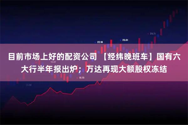 目前市场上好的配资公司 【经纬晚班车】国有六大行半年报出炉；万达再现大额股权冻结