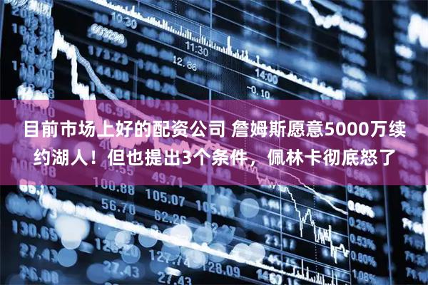 目前市场上好的配资公司 詹姆斯愿意5000万续约湖人！但也提出3个条件，佩林卡彻底怒了