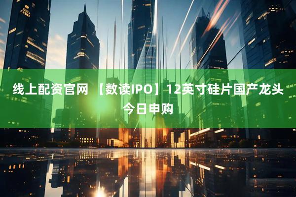 线上配资官网 【数读IPO】12英寸硅片国产龙头今日申购