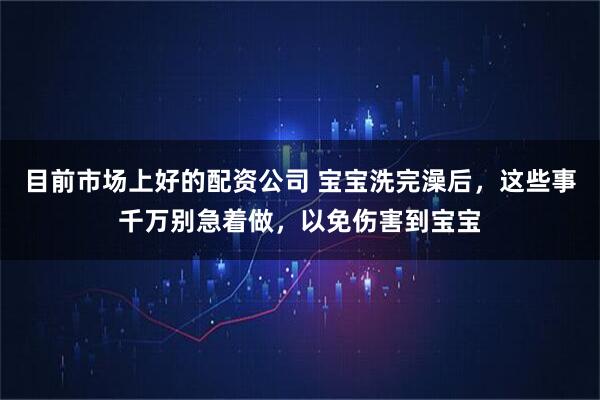 目前市场上好的配资公司 宝宝洗完澡后，这些事千万别急着做，以免伤害到宝宝