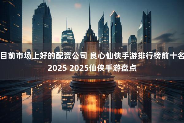 目前市场上好的配资公司 良心仙侠手游排行榜前十名2025 2025仙侠手游盘点
