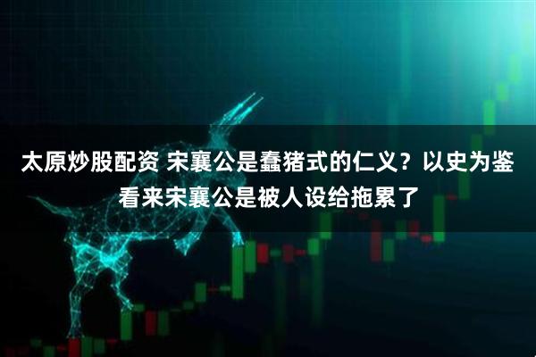 太原炒股配资 宋襄公是蠢猪式的仁义？以史为鉴看来宋襄公是被人设给拖累了