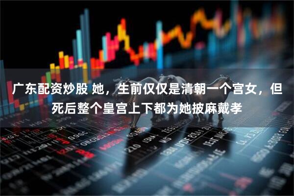 广东配资炒股 她，生前仅仅是清朝一个宫女，但死后整个皇宫上下都为她披麻戴孝