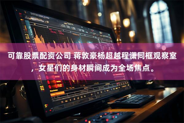 可靠股票配资公司 蒋敦豪杨超越程潇同框观察室，女星们的身材瞬间成为全场焦点。