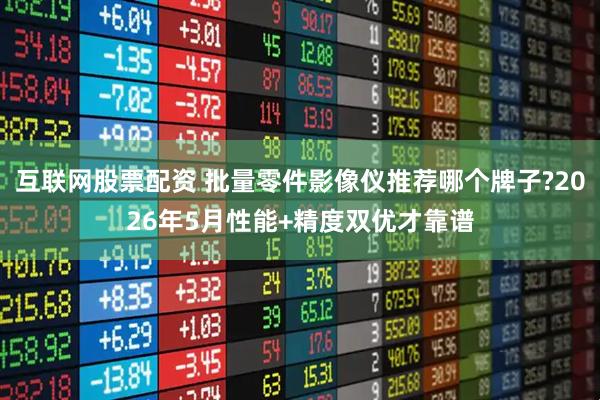 互联网股票配资 批量零件影像仪推荐哪个牌子?2026年5月性能+精度双优才靠谱