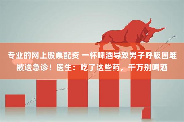 专业的网上股票配资 一杯啤酒导致男子呼吸困难被送急诊！医生：吃了这些药，千万别喝酒