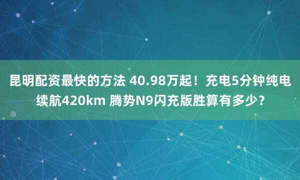 昆明配资最快的方法 40.98万起！充电5分钟纯电续航420km 腾势N9闪充版胜算有多少？
