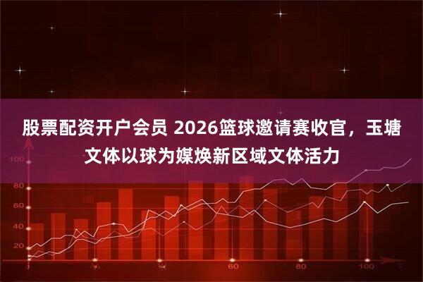 股票配资开户会员 2026篮球邀请赛收官，玉塘文体以球为媒焕新区域文体活力