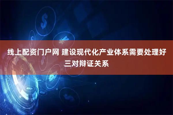 线上配资门户网 建设现代化产业体系需要处理好三对辩证关系