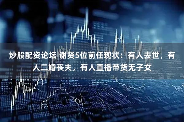 炒股配资论坛 谢贤5位前任现状：有人去世，有人二婚丧夫，有人直播带货无子女