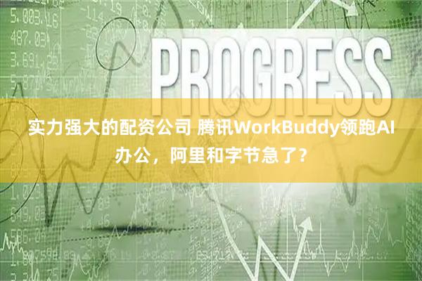 实力强大的配资公司 腾讯WorkBuddy领跑AI办公，阿里和字节急了？