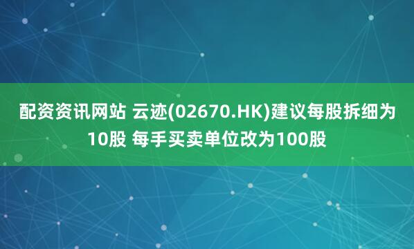 配资资讯网站 云迹(02670.HK)建议每股拆细为10股 每手买卖单位改为100股