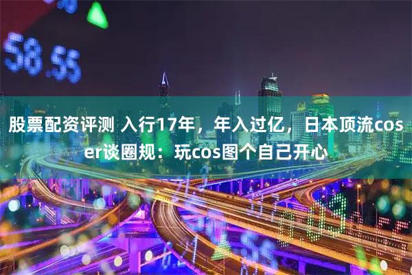 股票配资评测 入行17年，年入过亿，日本顶流coser谈圈规：玩cos图个自己开心