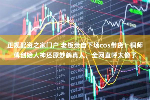 正规配资之家门户 老板亲自下场cos带货！铜师傅创始人神还原妙鹤真人，全网直呼太像了