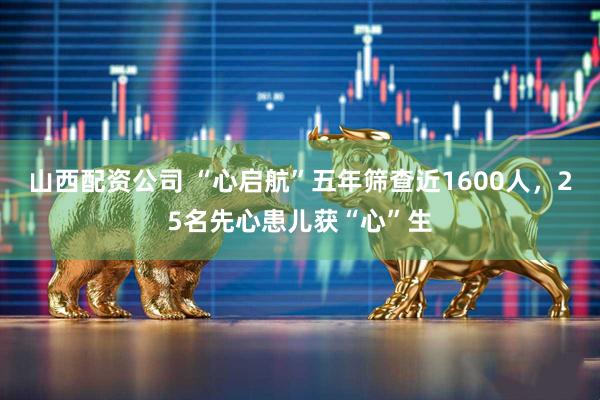 山西配资公司 “心启航”五年筛查近1600人，25名先心患儿获“心”生