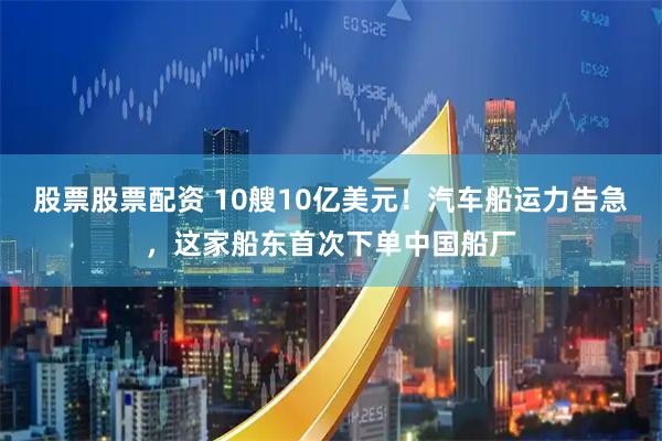 股票股票配资 10艘10亿美元！汽车船运力告急，这家船东首次下单中国船厂