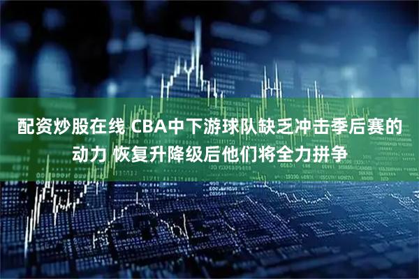 配资炒股在线 CBA中下游球队缺乏冲击季后赛的动力 恢复升降级后他们将全力拼争