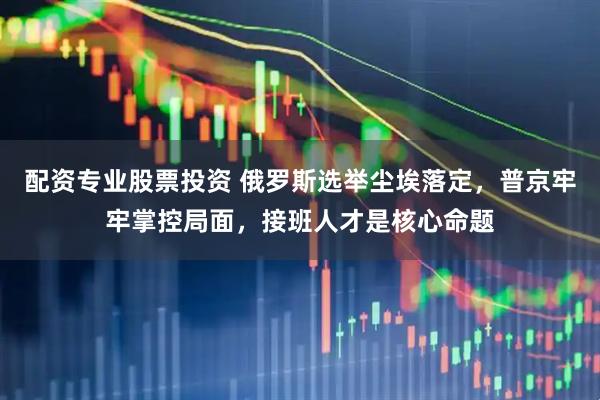 配资专业股票投资 俄罗斯选举尘埃落定，普京牢牢掌控局面，接班人才是核心命题