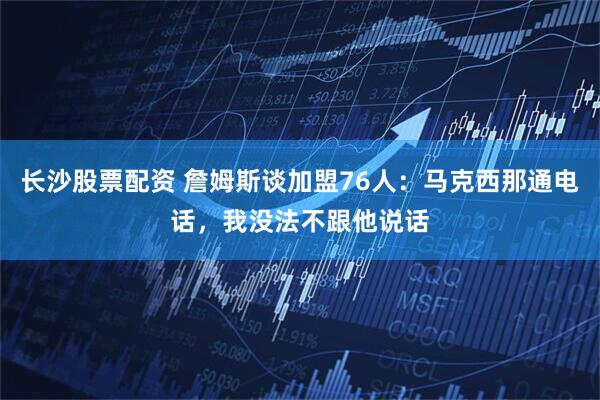 长沙股票配资 詹姆斯谈加盟76人：马克西那通电话，我没法不跟他说话
