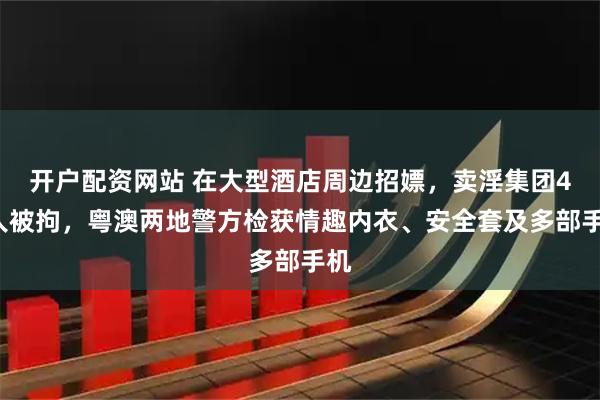 开户配资网站 在大型酒店周边招嫖，卖淫集团47人被拘，粤澳两地警方检获情趣内衣、安全套及多部手机