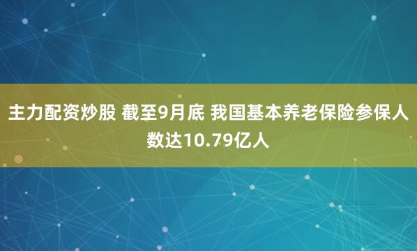主力配资炒股 截至9月底 我国基本养老保险参保人数达10.79亿人