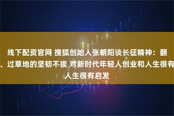 线下配资官网 搜狐创始人张朝阳谈长征精神：翻雪山、过草地的坚韧不拔 对新时代年轻人创业和人生很有启发